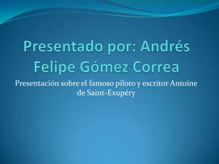 Presentado por: Andrés Felipe Gómez Correa  Presentación sobre el famoso piloto y escritor Antoine de Saint-Exupéry  