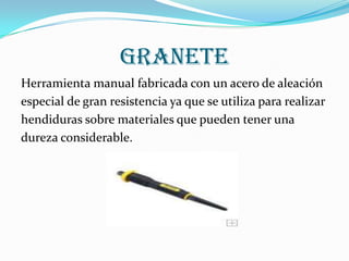 GRANETE
Herramienta manual fabricada con un acero de aleación
especial de gran resistencia ya que se utiliza para realizar
hendiduras sobre materiales que pueden tener una
dureza considerable.
 