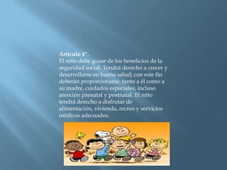 Artículo 4º.El niño debe gozar de los beneficios de la seguridad social. Tendrá derecho a crecer y desarrollarse en buena salud; con este fin deberán proporcionarse, tanto a él como a su madre, cuidados especiales, incluso atención prenatal y postnatal. El niño tendrá derecho a disfrutar de alimentación, vivienda, recreo y servicios médicos adecuados. 
