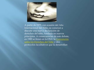 A partir de 1979, con ocasión del Año Internacional del Niño, se comenzó a discutir una nueva declaración de derechos del niño, fundada en nuevos principios. A consecuencias de este debate, en 1989 se firmó en la ONU la Convención sobre los Derechos del Niño y dos protocolos facultativos que la desarrollan