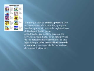 El niño que vive en extrema pobreza, que no tiene acceso a la educación, que pasa hambre, que es víctima de la explotación o del trabajo infantil, que es abandonado, que no tiene acceso a los servicios de salud, etc.; es un niño privado de sus derechos más elementales. Es una injusticia que debe ser erradicada en todo el mundo, y es en esencia; la razón de ser de nuestra Institución.
