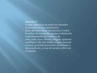 Artículo 1º.El niño disfrutará de todos los derechos enunciados en esta declaración. Estos derechos serán reconocidos a todos los niños sin excepción alguna ni distinción o discriminación por motivos de raza, color, sexo, idioma, religión, opiniones políticas o de otra índole, origen nacional o social, posición económica, nacimiento u otra condición, ya sea del propio niño o de su familia.