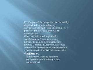 El niño gozará de una protección especial y dispondrá de oportunidades y servicios, dispensado todo ello por la ley y por otros medios, para que pueda desarrollarse física, mental, moral, espiritual y socialmente en forma saludable y normal, así como en condiciones de libertad y dignidad. Al promulgar leyes con este fin, la consideración fundamental a que se atenderá será el interés superior del niño. Artículo 3º.El niño tiene derecho desde su nacimiento a un nombre y a una nacionalidad. 