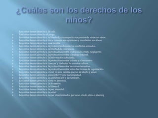 ¿Cuáles son los derechos de los niños?. Los niños tienen derecho a la vida.Los niños tienen derecho al juego.Los niños tienen derecho a la libertad y a compartir sus puntos de vista con otros.Los niños tienen derecho a dar a conocer sus opiniones y manifestar sus ideas.Los niños tienen derecho a una familia.Los niños tienen derecho a la protección durante los conflictos armados.Los niños tienen derecho a la libertad de conciencia.Los niños tienen derecho a la protección contra el descuido o trato negligente.Los niños tienen derecho a la protección contra el trabajo infantil.Los niños tienen derecho a la información adecuada.Los niños tienen derecho a la protección contra la trata y el secuestro.Los niños tienen derecho a conocer y disfrutar de nuestra cultura.Los niños tienen derecho a la protección contra las minas terrestres.Los niños tienen derecho a la protección contra todas las formas de explotación.Los niños tienen derecho a crecer en una familia que les dé afecto y amor.Los niños tienen derecho a un nombre y una nacionalidad.Los niños tienen derecho a la alimentación y la nutrición.Los niños tienen derecho a vivir en armonía.Los niños tienen derecho a la diversión.Los niños tienen derecho a la libertad.Los niños tienen derecho a la paz mundial.Los niños tienen derecho a la saludLos niños tienen derecho a no ser discriminados por sexo, credo, etnia o ideolog