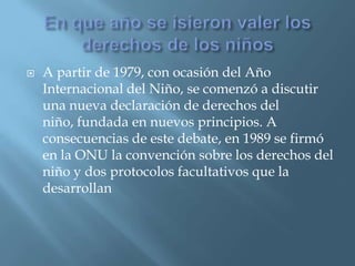En que año se isieron valer los derechos de los niñosA partir de 1979, con ocasión del Año Internacional del Niño, se comenzó a discutir una nueva declaración de derechos del niño, fundada en nuevos principios. A consecuencias de este debate, en 1989 se firmó en la ONU la convención sobre los derechos del niño y dos protocolos facultativos que la desarrollan