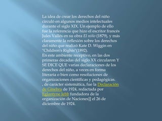 La idea de crear los derechos del niño circuló en algunos medios intelectuales durante el siglo XIX. Un ejemplo de ello fue la referencia que hizo el escritor francés Jules Vallés en su obra El niño (1879), y más claramente la reflexión sobre los derechos del niño que realizó Kate D. Wiggin en "Children's Rights"(1892).En este ambiente receptivo, en las dos primeras décadas del siglo XX circularon Y SE DICE QUE varias declaraciones de los derechos del niño, a veces en forma literaria o bien como resoluciones de organizaciones científicas y pedagógicas. , de carácter sistemática, fue la Declaración de Ginebra de 1924, redactada por Eglantyne Jebb fundadora de la organización de Naciones]] el 26 de diciembre de 1924.