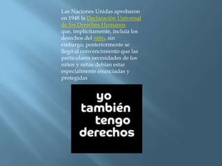 Las Naciones Unidas aprobaron en 1948 la Declaración Universal de los Derechos Humanos que, implícitamente, incluía los derechos del niño, sin embargo, posteriormente se llegó al convencimiento que las particulares necesidades de los niños y niñas debían estar especialmente enunciadas y protegidas