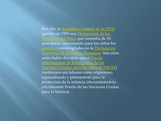 Por ello, la Asamblea General de la ONU aprobó en 1959 una Declaración de los Derechos del Niño, que constaba de 10 principios, concretando para los niños los derechos contemplados en la Declaración Universal de Derechos Humanos. Seis años antes había decidido que el Fondo Internacional de Emergencia de las Naciones Unidas para los niños (UNICEF) continuara sus labores como organismo especializado y permanente para la protección de la infancia (denominándolo oficialmente Fondo de las Naciones Unidas para la Infancia
