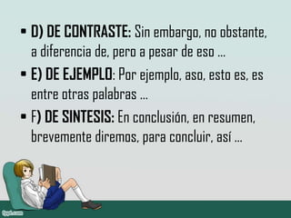 • D) DE CONTRASTE: Sin embargo, no obstante,
a diferencia de, pero a pesar de eso …
• E) DE EJEMPLO: Por ejemplo, aso, esto es, es
entre otras palabras …
• F) DE SINTESIS: En conclusión, en resumen,
brevemente diremos, para concluir, así …
 