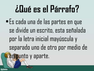 ¿Qué es el Párrafo?
•Es cada una de las partes en que
se divide un escrito, esta señalada
por la letra inicial mayúscula y
separado uno de otro por medio de
un punto y aparte.
 