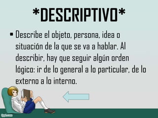 *DESCRIPTIVO*
• Describe el objeto, persona, idea o
situación de la que se va a hablar. Al
describir, hay que seguir algún orden
lógico: ir de lo general a lo particular, de lo
externo a lo interno.
 