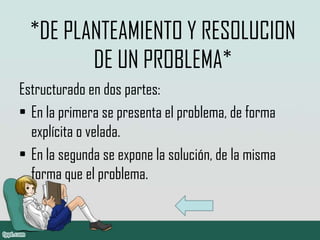 *DE PLANTEAMIENTO Y RESOLUCION
DE UN PROBLEMA*
Estructurado en dos partes:
• En la primera se presenta el problema, de forma
explícita o velada.
• En la segunda se expone la solución, de la misma
forma que el problema.
 