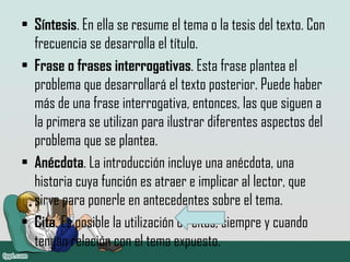 • Síntesis. En ella se resume el tema o la tesis del texto. Con
frecuencia se desarrolla el título.
• Frase o frases interrogativas. Esta frase plantea el
problema que desarrollará el texto posterior. Puede haber
más de una frase interrogativa, entonces, las que siguen a
la primera se utilizan para ilustrar diferentes aspectos del
problema que se plantea.
• Anécdota. La introducción incluye una anécdota, una
historia cuya función es atraer e implicar al lector, que
sirve para ponerle en antecedentes sobre el tema.
• Cita. Es posible la utilización de citas, siempre y cuando
tengan relación con el tema expuesto.
 