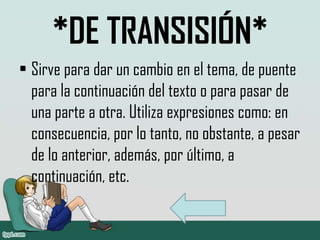 *DE TRANSISIÓN*
• Sirve para dar un cambio en el tema, de puente
para la continuación del texto o para pasar de
una parte a otra. Utiliza expresiones como: en
consecuencia, por lo tanto, no obstante, a pesar
de lo anterior, además, por último, a
continuación, etc.
 