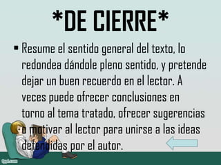 *DE CIERRE*
• Resume el sentido general del texto, lo
redondea dándole pleno sentido, y pretende
dejar un buen recuerdo en el lector. A
veces puede ofrecer conclusiones en
torno al tema tratado, ofrecer sugerencias
o motivar al lector para unirse a las ideas
defendidas por el autor.
 