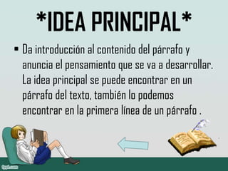 *IDEA PRINCIPAL*
• Da introducción al contenido del párrafo y
anuncia el pensamiento que se va a desarrollar.
La idea principal se puede encontrar en un
párrafo del texto, también lo podemos
encontrar en la primera línea de un párrafo .
 