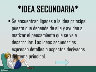 *IDEA SECUNDARIA*
• Se encuentran ligadas a la idea principal
puesto que depende de ella y ayudan a
matizar el pensamiento que se va a
desarrollar. Las ideas secundarias
expresan detalles o aspectos derivados
del tema principal.
 