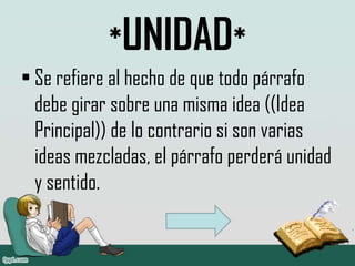*UNIDAD*
• Se refiere al hecho de que todo párrafo
debe girar sobre una misma idea ((Idea
Principal)) de lo contrario si son varias
ideas mezcladas, el párrafo perderá unidad
y sentido.
 