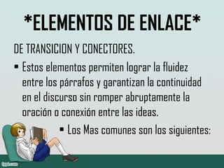 *ELEMENTOS DE ENLACE*
DE TRANSICION Y CONECTORES.
• Estos elementos permiten lograr la fluidez
entre los párrafos y garantizan la continuidad
en el discurso sin romper abruptamente la
oración o conexión entre las ideas.
• Los Mas comunes son los siguientes:
 