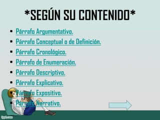 *SEGÚN SU CONTENIDO*
•   Párrafo Argumentativo.
•   Párrafo Conceptual o de Definición.
•   Párrafo Cronológico.
•   Párrafo de Enumeración.
•   Párrafo Descriptivo.
•   Párrafo Explicativo.
•   Párrafo Expositivo.
•   Párrafo Narrativo.
 