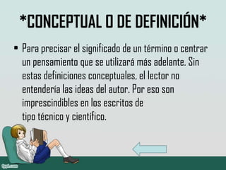 *CONCEPTUAL O DE DEFINICIÓN*
• Para precisar el significado de un término o centrar
  un pensamiento que se utilizará más adelante. Sin
  estas definiciones conceptuales, el lector no
  entendería las ideas del autor. Por eso son
  imprescindibles en los escritos de
  tipo técnico y científico.
 