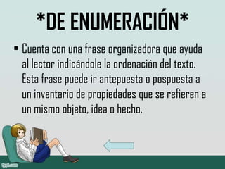 *DE ENUMERACIÓN*
• Cuenta con una frase organizadora que ayuda
  al lector indicándole la ordenación del texto.
  Esta frase puede ir antepuesta o pospuesta a
  un inventario de propiedades que se refieren a
  un mismo objeto, idea o hecho.
 