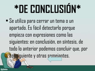 *DE CONCLUSIÓN*
• Se utiliza para cerrar un tema o un
  apartado. Es fácil detectarlo porque
  empieza con expresiones como las
  siguientes: en conclusión, en síntesis, de
  todo lo anterior podemos concluir que, por
  consiguiente y otras semejantes.
 