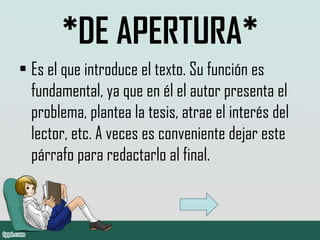 *DE APERTURA*
• Es el que introduce el texto. Su función es
  fundamental, ya que en él el autor presenta el
  problema, plantea la tesis, atrae el interés del
  lector, etc. A veces es conveniente dejar este
  párrafo para redactarlo al final.
 