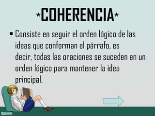 *COHERENCIA*
• Consiste en seguir el orden lógico de las
  ideas que conforman el párrafo, es
  decir, todas las oraciones se suceden en un
  orden lógico para mantener la idea
  principal.
 