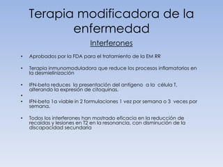 Terapia modificadora de la
enfermedad
Interferones
•

Aprobados por la FDA para el tratamiento de la EM RR

•

Terapia inmunomoduladora que reduce los procesos inflamatorios en
la desmielinización

•

IFN-beta reduces la presentación del antígeno a la célula T,
alterando la expresión de citoquinas.

•
•
•

IFN-beta 1a viable in 2 formulaciones 1 vez por semana o 3 veces por
semana.
Todos los interferones han mostrado eficacia en la reducción de
recaídas y lesiones en T2 en la resonancia, con disminución de la
discapacidad secundaria

 