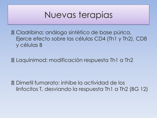 Nuevas terapias
♖ Cladribina: análogo sintético de base púrica.
Ejerce efecto sobre las células CD4 (Th1 y Th2), CD8
y células B
♖ Laquinimod: modificación respuesta Th1 a Th2

♖ Dimetil fumarato: inhibe la actividad de los
linfocitos T, desviando la respuesta Th1 a Th2 (BG 12)

 