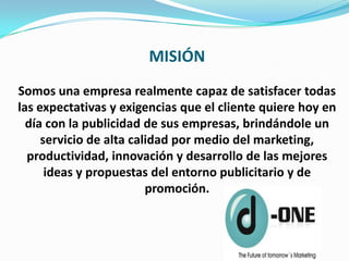 MISIÓN
Somos una empresa realmente capaz de satisfacer todas
las expectativas y exigencias que el cliente quiere hoy en
  día con la publicidad de sus empresas, brindándole un
     servicio de alta calidad por medio del marketing,
  productividad, innovación y desarrollo de las mejores
      ideas y propuestas del entorno publicitario y de
                         promoción.
 