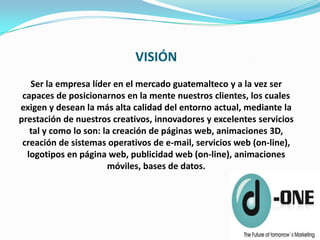 VISIÓN
   Ser la empresa líder en el mercado guatemalteco y a la vez ser
 capaces de posicionarnos en la mente nuestros clientes, los cuales
exigen y desean la más alta calidad del entorno actual, mediante la
prestación de nuestros creativos, innovadores y excelentes servicios
   tal y como lo son: la creación de páginas web, animaciones 3D,
 creación de sistemas operativos de e-mail, servicios web (on-line),
  logotipos en página web, publicidad web (on-line), animaciones
                       móviles, bases de datos.
 