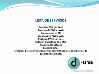LISTA DE SERVICIOS
                         Servicios Web (on-line)
                        Creación de Páginas Web
                           Animaciones en 3D
                        Logotipos en Página Web
                        Publicidad Web (on-line)
                     Sistemas Operativos de e-Mail
                          Animaciones Móviles
                             Bases de Datos
Creación, dirección y edición de videos promocionales, publicitarios, de
                          posicionamiento, etc.
 