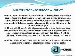 IMPLEMENTACIÓN DE SERVICIO AL CLIENTE
Nuestro sistema de servicio al cliente funcionará de la siguiente manera: los 5
 empleados de este departamento se mantendrán en servicio constante, con
 actitud positiva, amable, cordial, respetuosa, responsable y siempre atenta
para atenderle de lunes a sábado en horario de 8:00 a.m. a 5:00 p.m. los días
                            de lunes a viernes y de
 8:00 a.m. a 12:00 p.m. los días sábados, para aclarar cualquier tipo de duda
relacionado con nuestros servicios, misión, visión, metas, objetivos y filosofía
   en nuestras oficinas centrales ubicadas en 5 avenida 8-33 zona 4 edificio
 “SOLARIS” primer nivel y a los teléfonos 22881047, 5505-3652 y 5570-9803

Nuestros clientes encuentran en nosotros servicios 100% de calidad, servicios
     que realmente cumplen con todas las normas y requisitos legales.
 