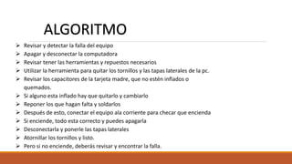  Revisar y detectar la falla del equipo
 Apagar y desconectar la computadora
 Revisar tener las herramientas y repuestos necesarios
 Utilizar la herramienta para quitar los tornillos y las tapas laterales de la pc.
 Revisar los capacitores de la tarjeta madre, que no estén inflados o
quemados.
 Si alguno esta inflado hay que quitarlo y cambiarlo
 Reponer los que hagan falta y soldarlos
 Después de esto, conectar el equipo ala corriente para checar que encienda
 Si enciende, todo esta correcto y puedes apagarla
 Desconectarla y ponerle las tapas laterales
 Atornillar los tornillos y listo.
 Pero si no enciende, deberás revisar y encontrar la falla.
ALGORITMO
 