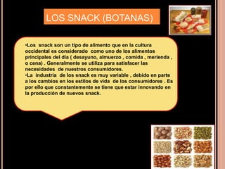 LOS SNACK (BOTANAS)
•Los snack son un tipo de alimento que en la cultura
occidental es considerado como uno de los alimentos
principales del día ( desayuno, almuerzo , comida , merienda ,
o cena) . Generalmente se utiliza para satisfacer las
necesidades de nuestros consumidores.
•La industria de los snack es muy variable , debido en parte
a los cambios en los estilos de vida de los consumidores . Es
por ello que constantemente se tiene que estar innovando en
la producción de nuevos snack.
 