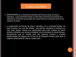 CONCLUSIONES
 EMPROFRISA es un empresa productora de frituras a base de soya y
naturales , cuyos productos tienen un alto valor nutricional enriquecido con
vitaminas y minerales que pueden ser consumidos por cualquier persona sin
importar su edad.
 La elaboración de frituras de soya y naturales es un proyecto factible, de
baja inversión, con una alta utilidad , que permite recuperar la inversión en
muy poco tiempo, siendo una oportunidad para crear empleo de forma
directa e indirecta, que vendrá a colaborar con el bienestar de varias familias,
demostrando que en nuestro país hay potencial humano y muchas
oportunidades de negocio por lo cual no es necesario emigrar para optar a
mejores condiciones de vida en nuestro país .
 