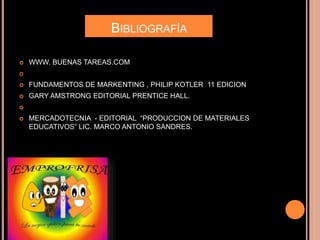 BIBLIOGRAFÍA
 WWW. BUENAS TAREAS.COM

 FUNDAMENTOS DE MARKENTING , PHILIP KOTLER 11 EDICION
 GARY AMSTRONG EDITORIAL PRENTICE HALL.

 MERCADOTECNIA - EDITORIAL “PRODUCCION DE MATERIALES
EDUCATIVOS” LIC. MARCO ANTONIO SANDRES.
 
