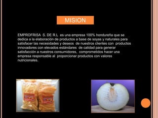 MISION
EMPROFRISA S. DE R.L es una empresa 100% hondureña que se
dedica a la elaboración de productos a base de soyas y naturales para
satisfacer las necesidades y deseos de nuestros clientes con productos
innovadores con elevados estándares de calidad para generar
satisfacción a nuestros consumidores, comprometidos hacer una
empresa responsable al proporcionar productos con valores
nutricionales.
 