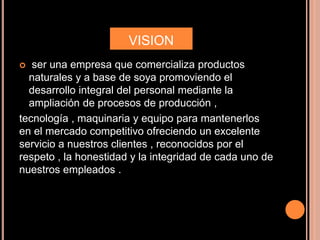 VISION
 ser una empresa que comercializa productos
naturales y a base de soya promoviendo el
desarrollo integral del personal mediante la
ampliación de procesos de producción ,
tecnología , maquinaria y equipo para mantenerlos
en el mercado competitivo ofreciendo un excelente
servicio a nuestros clientes , reconocidos por el
respeto , la honestidad y la integridad de cada uno de
nuestros empleados .
 