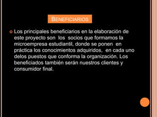 BENEFICIARIOS
 Los principales beneficiarios en la elaboración de
este proyecto son los socios que formamos la
microempresa estudiantil, donde se ponen en
práctica los conocimientos adquiridos, en cada uno
delos puestos que conforma la organización. Los
beneficiados también serán nuestros clientes y
consumidor final.
 