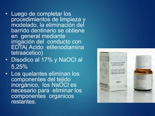 • Luego de completar los
procedimientos de limpieza y
modelado, la eliminación del
barrido dentinario se obtiene
en general mediante
irrigación del conducto con
EDTA( Acido etilenodiamina
tetraacetico)
• Disodico al 17% y NaOCl al
5,25%
• Los quelantes eliminan los
componentes del tejido
inorgánico, los NaOCl es
necesario para eliminar los
componentes organicos
restantes.
 