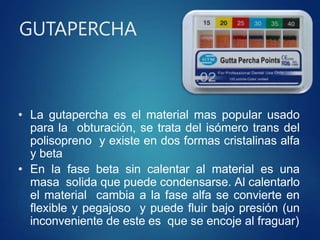 GUTAPERCHA
• La gutapercha es el material mas popular usado
para la obturación, se trata del isómero trans del
polisopreno y existe en dos formas cristalinas alfa
y beta
• En la fase beta sin calentar al material es una
masa solida que puede condensarse. Al calentarlo
el material cambia a la fase alfa se convierte en
flexible y pegajoso y puede fluir bajo presión (un
inconveniente de este es que se encoje al fraguar)
 