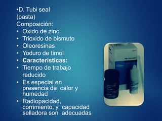 •D. Tubi seal
(pasta)
Composición:
• Oxido de zinc
• Trioxido de bismuto
• Oleoresinas
• Yoduro de timol
• Características:
• Tiempo de trabajo
reducido
• Es especial en
presencia de calor y
humedad
• Radiopacidad,
corrimiento, y capacidad
selladora son adecuadas
 