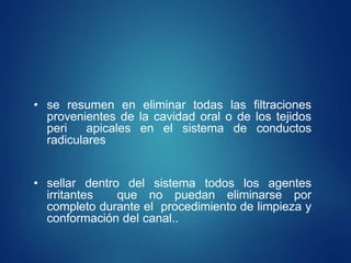 • se resumen en eliminar todas las filtraciones
provenientes de la cavidad oral o de los tejidos
peri apicales en el sistema de conductos
radiculares
• sellar dentro del sistema todos los agentes
irritantes que no puedan eliminarse por
completo durante el procedimiento de limpieza y
conformación del canal..
 