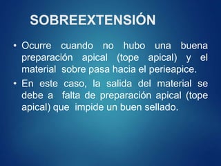 SOBREEXTENSIÓN
• Ocurre cuando no hubo una buena
preparación apical (tope apical) y el
material sobre pasa hacia el perieapice.
• En este caso, la salida del material se
debe a falta de preparación apical (tope
apical) que impide un buen sellado.
 