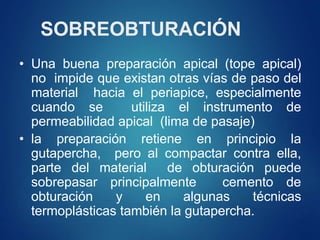 SOBREOBTURACIÓN
• Una buena preparación apical (tope apical)
no impide que existan otras vías de paso del
material hacia el periapice, especialmente
cuando se utiliza el instrumento de
permeabilidad apical (lima de pasaje)
• la preparación retiene en principio la
gutapercha, pero al compactar contra ella,
parte del material de obturación puede
sobrepasar principalmente cemento de
obturación y en algunas técnicas
termoplásticas también la gutapercha.
 