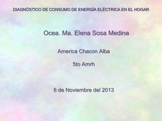 DIAGNÓSTICO DE CONSUMO DE ENERGÍA ELÉCTRICA EN EL HOGAR

Ocea. Ma. Elena Sosa Medina
America Chacon Alba
5to Amrh

6 de Noviembre del 2013

 