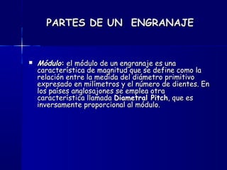 PARTES DE UN ENGRANAJEPARTES DE UN ENGRANAJE
 MóduloMódulo:: el módulo de un engranaje es unael módulo de un engranaje es una
característica de magnitud que se define como lacaracterística de magnitud que se define como la
relación entre la medida del diámetro primitivorelación entre la medida del diámetro primitivo
expresado en milímetros y el número de dientes. Enexpresado en milímetros y el número de dientes. En
los países anglosajones se emplea otralos países anglosajones se emplea otra
característica llamada característica llamada Diametral PitchDiametral Pitch, que es, que es
inversamente proporcional al módulo.inversamente proporcional al módulo.
 